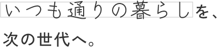 いつも通りの暮らしを、次の世代へ。